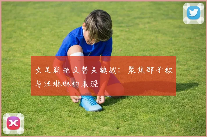 女足新老交替关键战：聚焦邵子钦与汪琳琳的表现