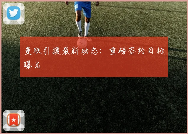 曼联引援最新动态：重磅签约目标曝光