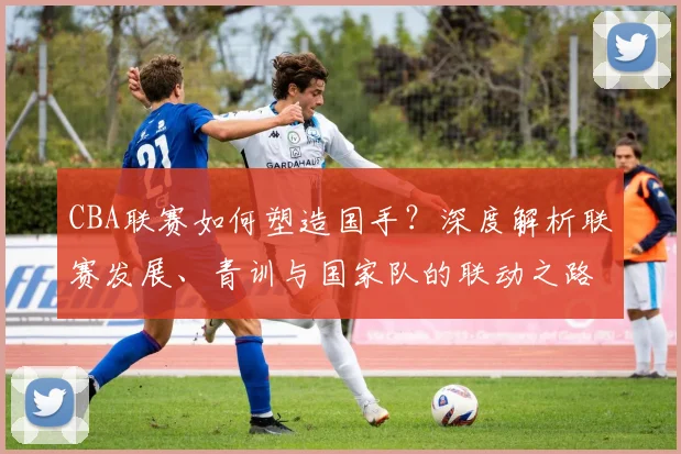 CBA联赛如何塑造国手？深度解析联赛发展、青训与国家队的联动之路