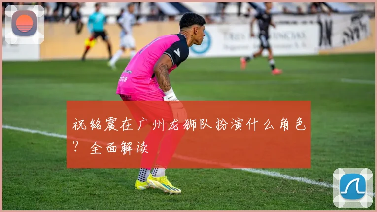 祝铭震在广州龙狮队扮演什么角色？全面解读