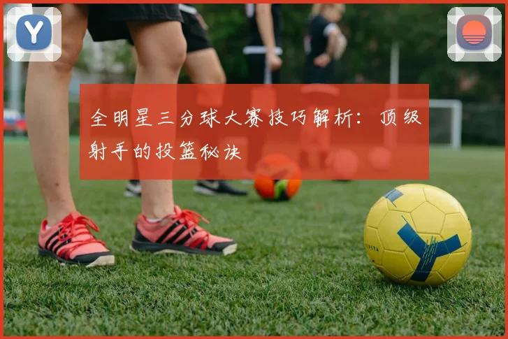 全明星三分球大赛技巧解析：顶级射手的投篮秘诀