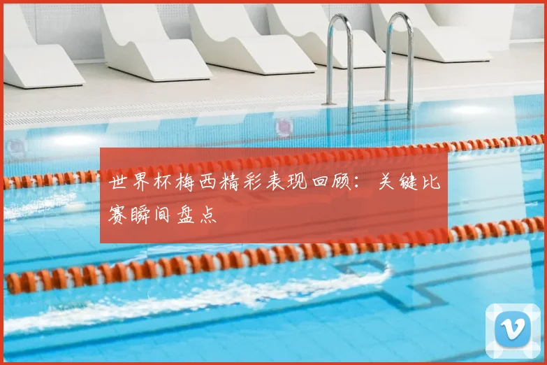 世界杯梅西精彩表现回顾：关键比赛瞬间盘点
