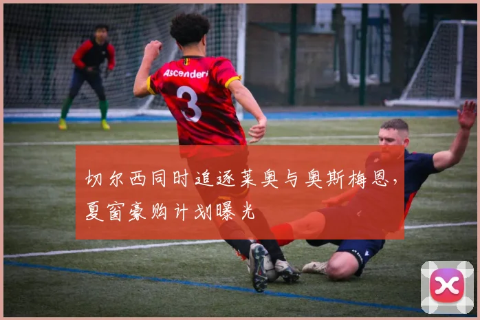 切尔西同时追逐莱奥与奥斯梅恩，夏窗豪购计划曝光