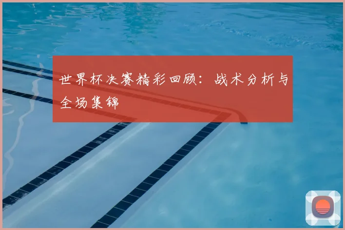 世界杯决赛精彩回顾：战术分析与全场集锦
