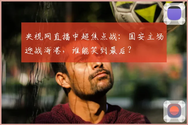 央视网直播中超焦点战：国安主场迎战海港，谁能笑到最后？