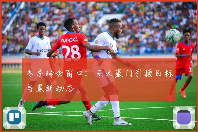 冬季转会窗口：五大豪门引援目标与最新动态