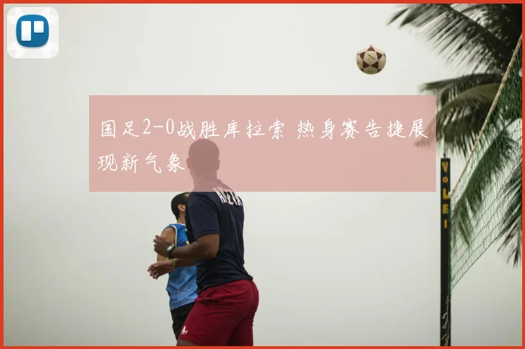 国足2-0战胜库拉索 热身赛告捷展现新气象