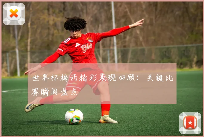 世界杯梅西精彩表现回顾：关键比赛瞬间盘点