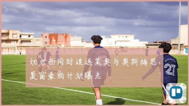 切尔西同时追逐莱奥与奥斯梅恩,夏窗豪购计划曝光