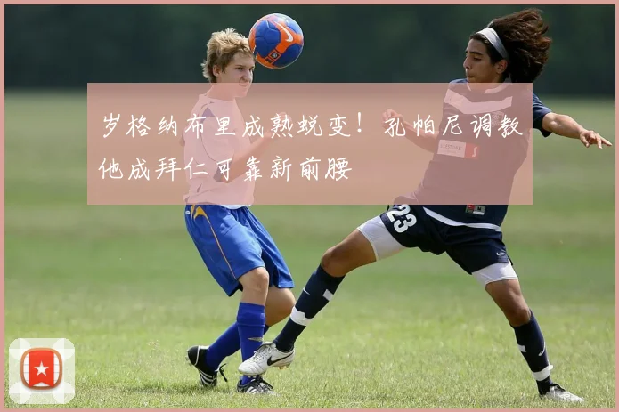 岁格纳布里成熟蜕变！孔帕尼调教他成拜仁可靠新前腰