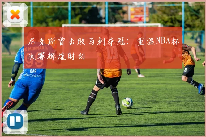 尼克斯曾击败马刺夺冠：重温NBA杯决赛辉煌时刻