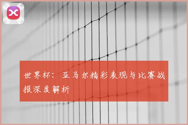 世界杯：亚马尔精彩表现与比赛战报深度解析
