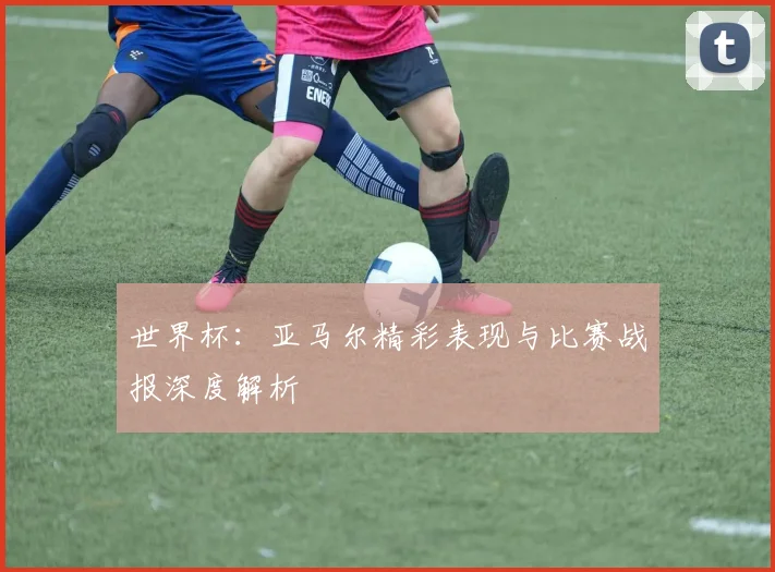 世界杯：亚马尔精彩表现与比赛战报深度解析