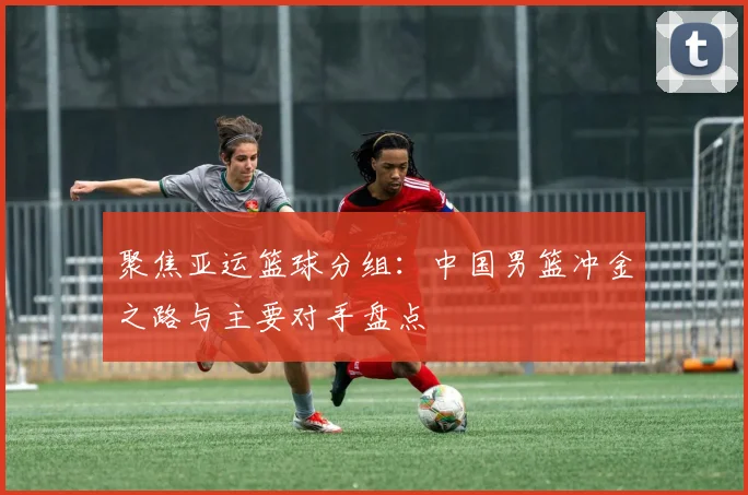 聚焦亚运篮球分组：中国男篮冲金之路与主要对手盘点