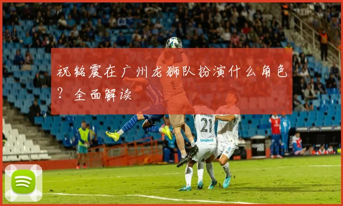 祝铭震在广州龙狮队扮演什么角色？全面解读