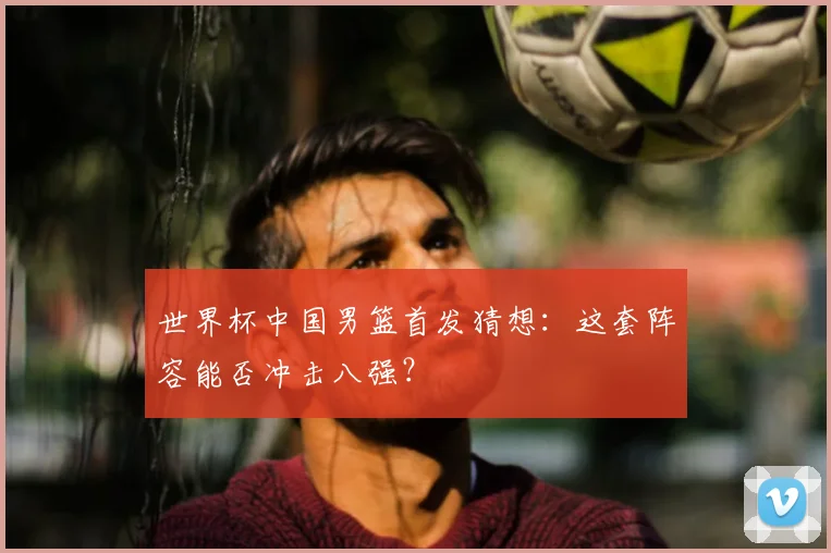 世界杯中国男篮首发猜想：这套阵容能否冲击八强？