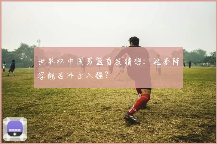 世界杯中国男篮首发猜想：这套阵容能否冲击八强？