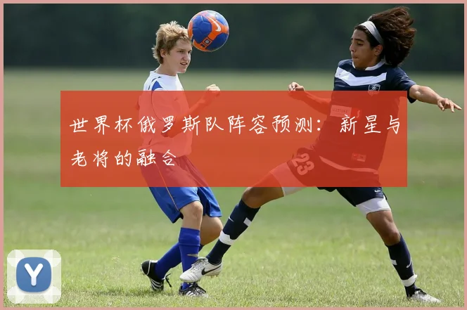 世界杯俄罗斯队阵容预测：新星与老将的融合