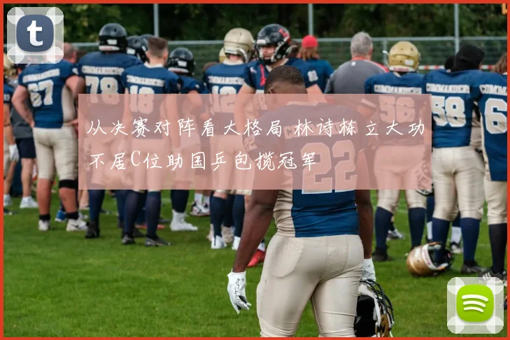 从决赛对阵看大格局 林诗栋立大功不居C位助国乒包揽冠军