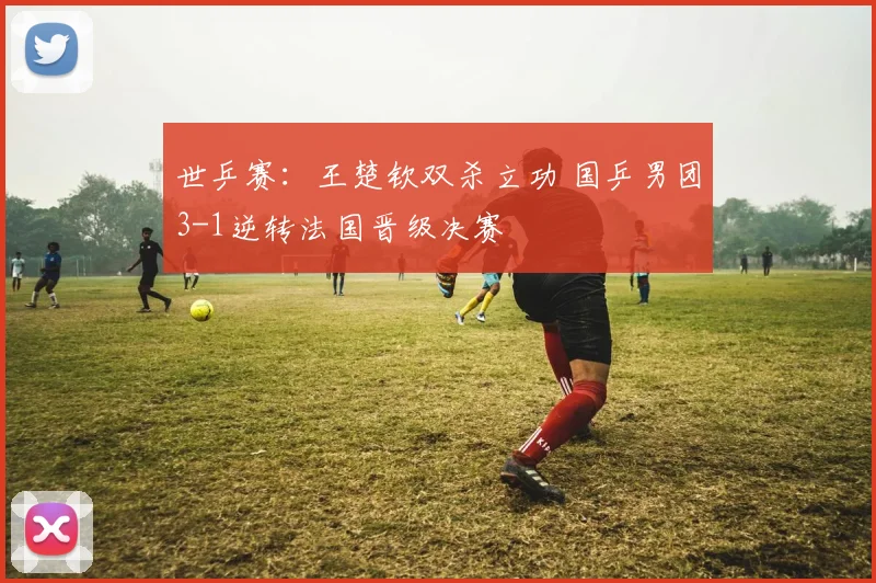世乒赛：王楚钦双杀立功 国乒男团3-1逆转法国晋级决赛