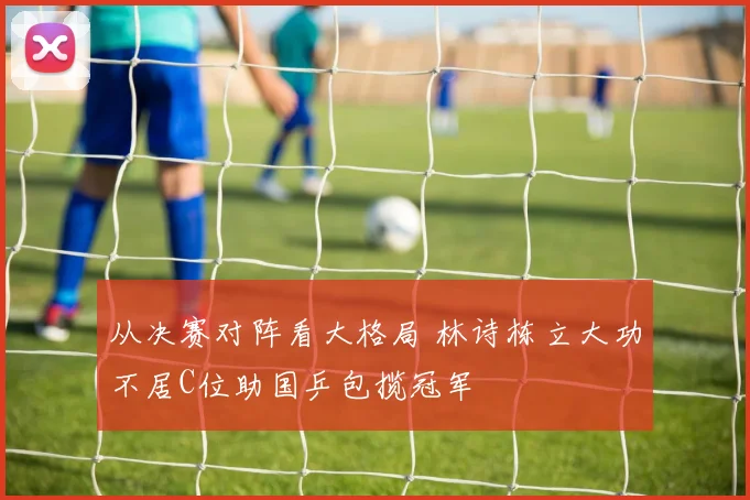 从决赛对阵看大格局 林诗栋立大功不居C位助国乒包揽冠军