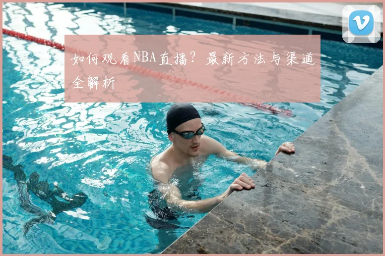 如何观看NBA直播？最新方法与渠道全解析