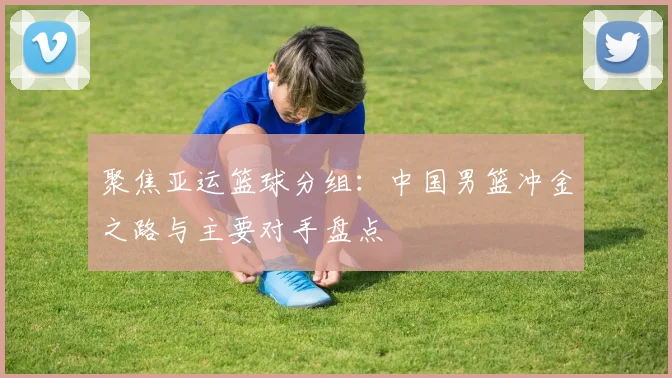 聚焦亚运篮球分组：中国男篮冲金之路与主要对手盘点